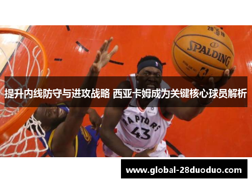提升内线防守与进攻战略 西亚卡姆成为关键核心球员解析