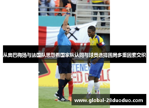 从奥巴梅扬与法国队恩怨看国家队认同与球员选择困局多重因素交织