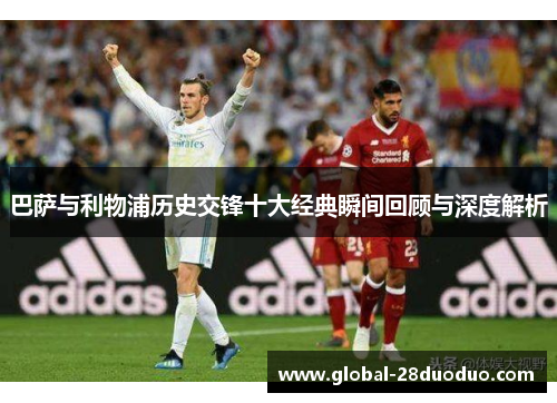 巴萨与利物浦历史交锋十大经典瞬间回顾与深度解析 巴萨与利物浦历史交锋十大经典瞬间回顾与深度解析