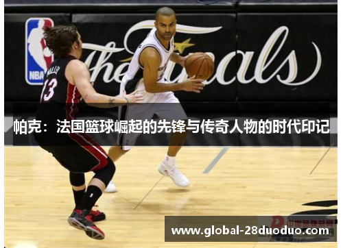 帕克：法国篮球崛起的先锋与传奇人物的时代印记